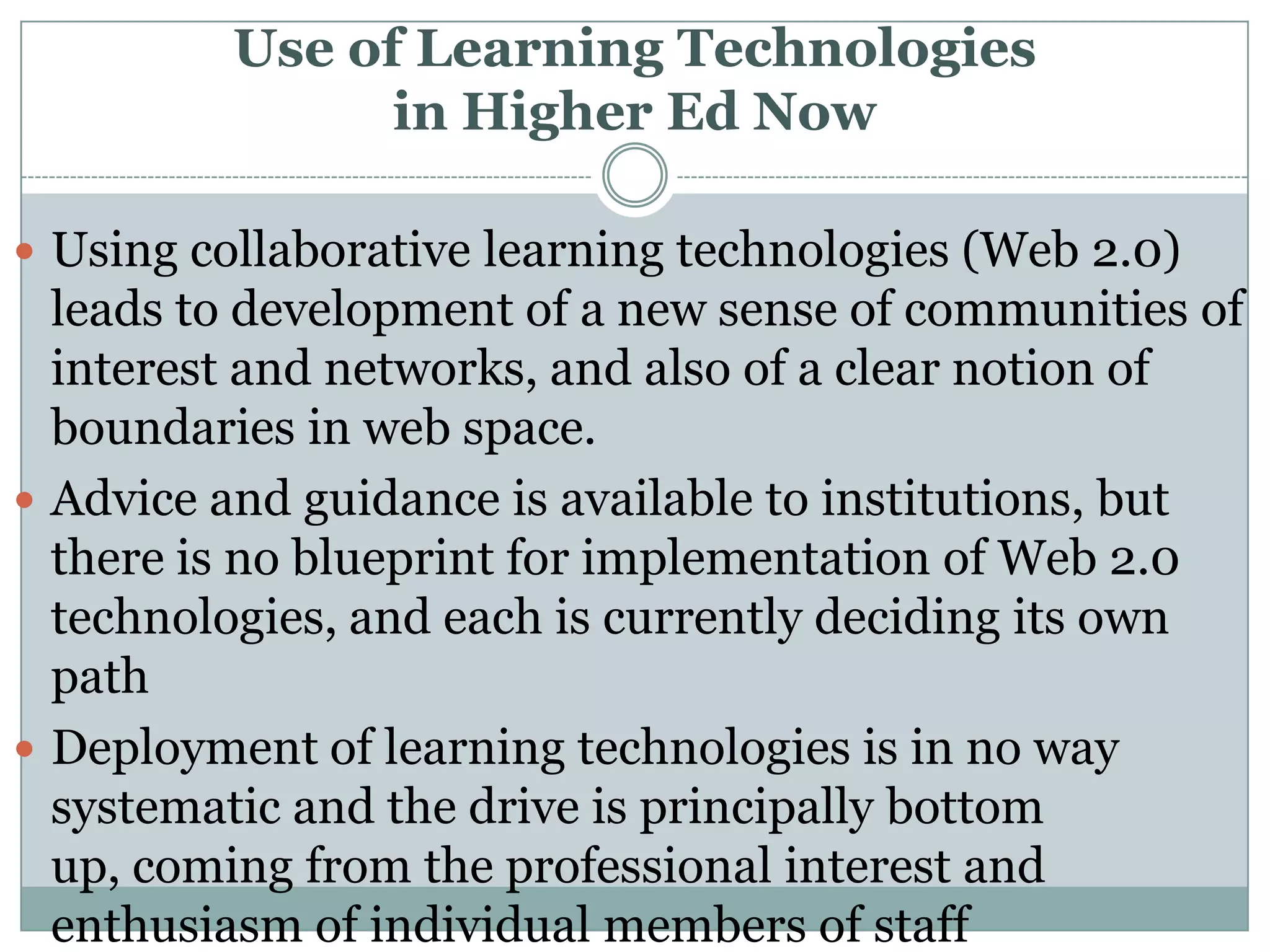 Use of Learning Technologies in Higher Ed NowUsing collaborative learning technologies (Web 2.0) leads to development of a new sense of communities of interest and networks, and also of a clear notion of boundaries in web space.Advice and guidance is available to institutions, but there is no blueprint for implementation of Web 2.0 technologies, and each is currently deciding its own pathDeployment of learning technologies is in no way systematic and the drive is principally bottom up, coming from the professional interest and enthusiasm of individual members of staff 