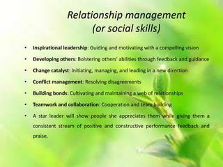 Relationship management
(or social skills)
• Inspirational leadership: Guiding and motivating with a compelling vision
• Developing others: Bolstering others' abilities through feedback and guidance
• Change catalyst: Initiating, managing, and leading in a new direction
• Conflict management: Resolving disagreements
• Building bonds: Cultivating and maintaining a web of relationships
• Teamwork and collaboration: Cooperation and team building
• A star leader will show people she appreciates them while giving them a
consistent stream of positive and constructive performance feedback and
praise.
 