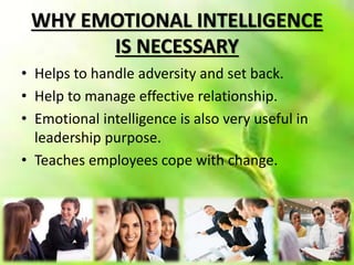 WHY EMOTIONAL INTELLIGENCE
IS NECESSARY
• Helps to handle adversity and set back.
• Help to manage effective relationship.
• Emotional intelligence is also very useful in
leadership purpose.
• Teaches employees cope with change.
 