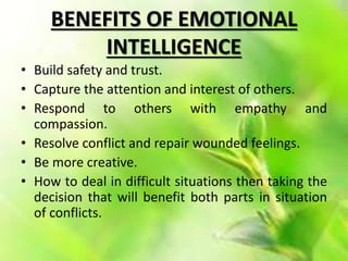 BENEFITS OF EMOTIONAL
INTELLIGENCE
• Build safety and trust.
• Capture the attention and interest of others.
• Respond to others with empathy and
compassion.
• Resolve conflict and repair wounded feelings.
• Be more creative.
• How to deal in difficult situations then taking the
decision that will benefit both parts in situation
of conflicts.
 