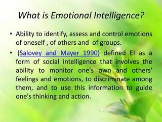 What is Emotional Intelligence?
• Ability to identify, assess and control emotions
of oneself , of others and of groups.
• (Salovey and Mayer 1990) defined EI as a
form of social intelligence that involves the
ability to monitor one's own and others'
feelings and emotions, to discriminate among
them, and to use this information to guide
one's thinking and action.
 