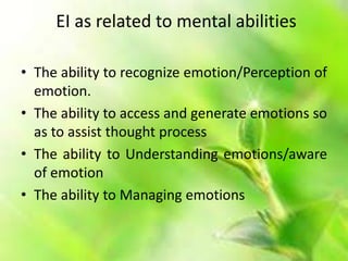 EI as related to mental abilities
• The ability to recognize emotion/Perception of
emotion.
• The ability to access and generate emotions so
as to assist thought process
• The ability to Understanding emotions/aware
of emotion
• The ability to Managing emotions
 