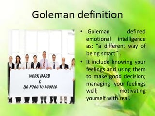 Goleman definition
• Goleman defined
emotional intelligence
as: “a different way of
being smart” .
• It include knowing your
feelings and using them
to make good decision;
managing your feelings
well; motivating
yourself with zeal.
 