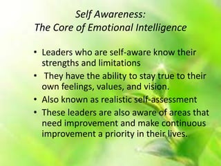 Self Awareness:
The Core of Emotional Intelligence
• Leaders who are self-aware know their
strengths and limitations
• They have the ability to stay true to their
own feelings, values, and vision.
• Also known as realistic self-assessment
• These leaders are also aware of areas that
need improvement and make continuous
improvement a priority in their lives.
 