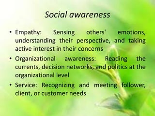 Social awareness
• Empathy: Sensing others' emotions,
understanding their perspective, and taking
active interest in their concerns
• Organizational awareness: Reading the
currents, decision networks, and politics at the
organizational level
• Service: Recognizing and meeting follower,
client, or customer needs
 