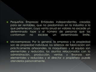  Pequeñas Empresas: Entidades independientes, creadas
para ser rentables, que no predominan en la industria a la
que pertenecen, cuya venta anual en valores no excede un
determinado tope y el número de personas que las
conforman no excede un determinado límite.
 Microempresas: Por lo general, la empresa y la propiedad
son de propiedad individual, los sistemas de fabricación son
prácticamente artesanales, la maquinaria y el equipo son
elementales y reducidos, los asuntos relacionados con la
administración, producción, ventas y finanzas son
elementales y reducidos y el director o propietario puede
atenderlos personalmente.
 