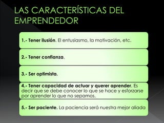 1.- Tener ilusión. El entusiasmo, la motivación, etc.
2.- Tener confianza.
3.- Ser optimista.
4.- Tener capacidad de actuar y querer aprender. Es
decir que se debe conocer lo que se hace y esforzarse
por aprender lo que no sepamos.
5.- Ser paciente. La paciencia será nuestra mejor aliada
 
