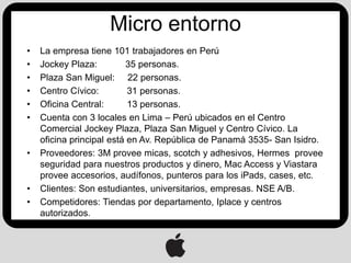 Micro entorno
•   La empresa tiene 101 trabajadores en Perú
•   Jockey Plaza:         35 personas.
•   Plaza San Miguel: 22 personas.
•   Centro Cívico:         31 personas.
•   Oficina Central:       13 personas.
•   Cuenta con 3 locales en Lima – Perú ubicados en el Centro
    Comercial Jockey Plaza, Plaza San Miguel y Centro Cívico. La
    oficina principal está en Av. República de Panamá 3535- San Isidro.
•   Proveedores: 3M provee micas, scotch y adhesivos, Hermes provee
    seguridad para nuestros productos y dinero, Mac Access y Viastara
    provee accesorios, audífonos, punteros para los iPads, cases, etc.
•   Clientes: Son estudiantes, universitarios, empresas. NSE A/B.
•   Competidores: Tiendas por departamento, Iplace y centros
    autorizados.
 