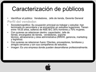 Caracterización de públicos
•   Identificar al público: Vendedores, Jefe de tienda, Gerente General
Perfil del vendedor:
•   Sociodemográfico: Su ocupación principal es trabajar y estudiar, han
    terminado su secundaria y se encuentran en estudios superiores. Tienen
    entre 18-25 años, solteros de NSE B/C 30% hombres y 70% mujeres.
•   Con quienes se relacionan dentro: capacitador, Jefe de
    tienda, encargados de tienda, vendedores, soporte
    técnico, almaceneros y área administrativa (RRHH, gerencia, marketing
    y logística)
•   Con quienes se relacionan fuera: Clientes, proveedores, familiares y
    amigos cercanos y con sus compañeros de estudios.
•   Imagen: Es una empresa donde pueden desarrollarse profesionalmente.
 