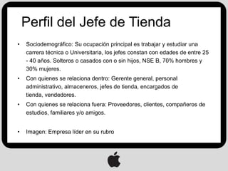 Perfil del Jefe de Tienda
•   Sociodemográfico: Su ocupación principal es trabajar y estudiar una
    carrera técnica o Universitaria, los jefes constan con edades de entre 25
    - 40 años. Solteros o casados con o sin hijos, NSE B, 70% hombres y
    30% mujeres.
•   Con quienes se relaciona dentro: Gerente general, personal
    administrativo, almaceneros, jefes de tienda, encargados de
    tienda, vendedores.
•   Con quienes se relaciona fuera: Proveedores, clientes, compañeros de
    estudios, familiares y/o amigos.


•   Imagen: Empresa líder en su rubro
 