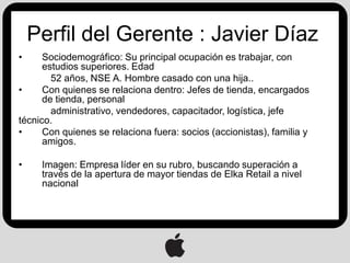 Perfil del Gerente : Javier Díaz
•     Sociodemográfico: Su principal ocupación es trabajar, con
      estudios superiores. Edad
        52 años, NSE A. Hombre casado con una hija..
•     Con quienes se relaciona dentro: Jefes de tienda, encargados
      de tienda, personal
        administrativo, vendedores, capacitador, logística, jefe
técnico.
•     Con quienes se relaciona fuera: socios (accionistas), familia y
      amigos.

•    Imagen: Empresa líder en su rubro, buscando superación a
     través de la apertura de mayor tiendas de Elka Retail a nivel
     nacional
 