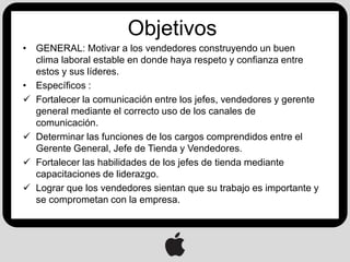 Objetivos
• GENERAL: Motivar a los vendedores construyendo un buen
  clima laboral estable en donde haya respeto y confianza entre
  estos y sus líderes.
• Específicos :
 Fortalecer la comunicación entre los jefes, vendedores y gerente
  general mediante el correcto uso de los canales de
  comunicación.
 Determinar las funciones de los cargos comprendidos entre el
  Gerente General, Jefe de Tienda y Vendedores.
 Fortalecer las habilidades de los jefes de tienda mediante
  capacitaciones de liderazgo.
 Lograr que los vendedores sientan que su trabajo es importante y
  se comprometan con la empresa.
 