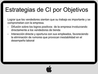 Estrategias de CI por Objetivos
Lograr que los vendedores sientan que su trabajo es importante y se
comprometan con la empresa.
- Difusión sobre los logros positivos de la empresa involucrando
  directamente a los vendedores de tienda
- Interacción directa y oportuna con sus empleados, favoreciendo
  la eliminación de rumores que provocan inestabilidad en el
  desempeño laboral
 