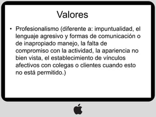 Valores
• Profesionalismo (diferente a: impuntualidad, el
  lenguaje agresivo y formas de comunicación o
  de inapropiado manejo, la falta de
  compromiso con la actividad, la apariencia no
  bien vista, el establecimiento de vínculos
  afectivos con colegas o clientes cuando esto
  no está permitido.)
 