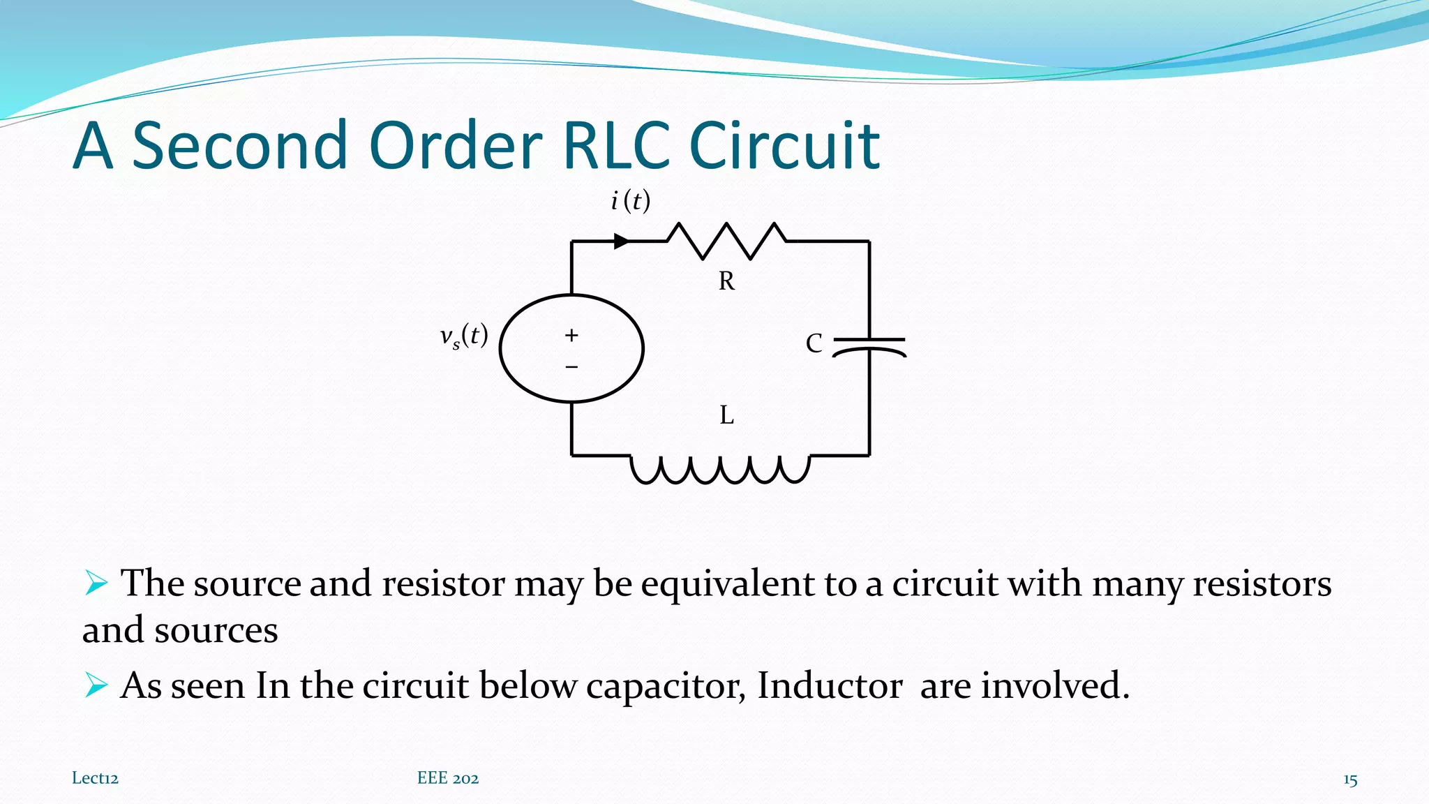 A Second Order RLC Circuit
 The source and resistor may be equivalent to a circuit with many resistors
and sources
 As seen In the circuit below capacitor, Inductor are involved.
Lect12 EEE 202 15
vs(t)
R
C
i (t)
L
+
–
 