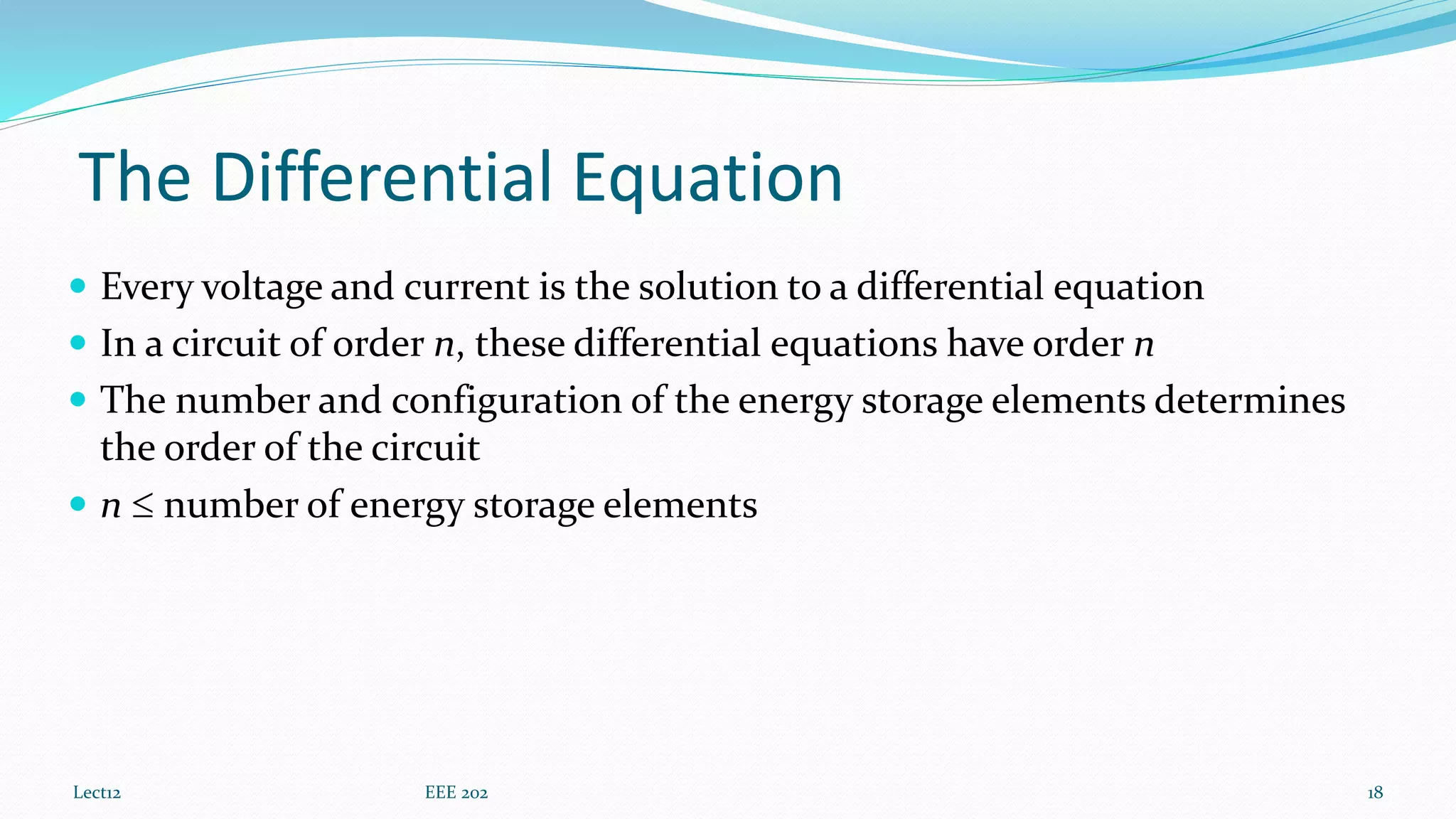 The Differential Equation
 Every voltage and current is the solution to a differential equation
 In a circuit of order n, these differential equations have order n
 The number and configuration of the energy storage elements determines
the order of the circuit
 n  number of energy storage elements
Lect12 EEE 202 18
 