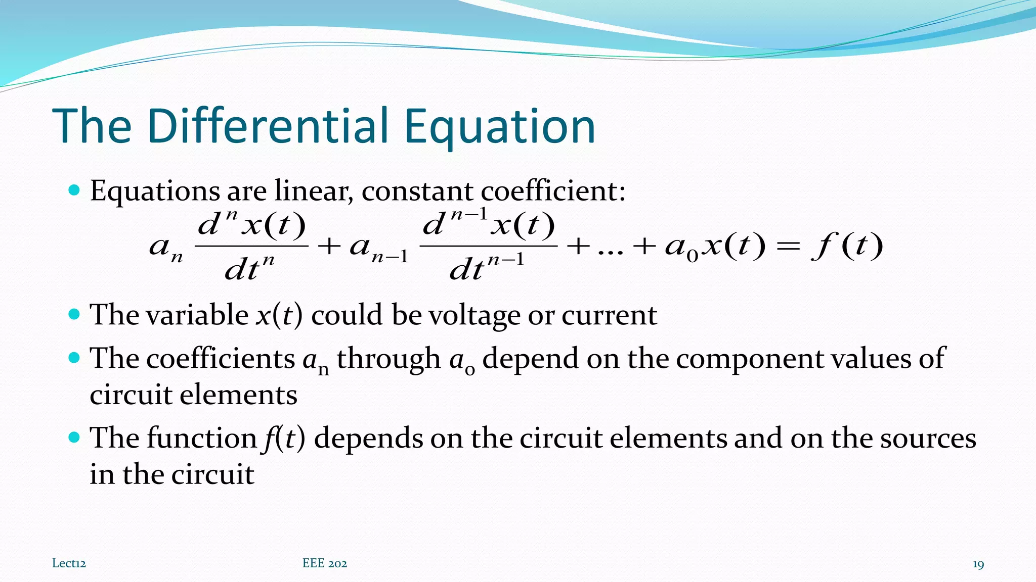 The Differential Equation
 Equations are linear, constant coefficient:
 The variable x(t) could be voltage or current
 The coefficients an through a0 depend on the component values of
circuit elements
 The function f(t) depends on the circuit elements and on the sources
in the circuit
Lect12 EEE 202 19
)()(...
)()(
01
1
1 tftxa
dt
txd
a
dt
txd
a n
n
nn
n
n  


 