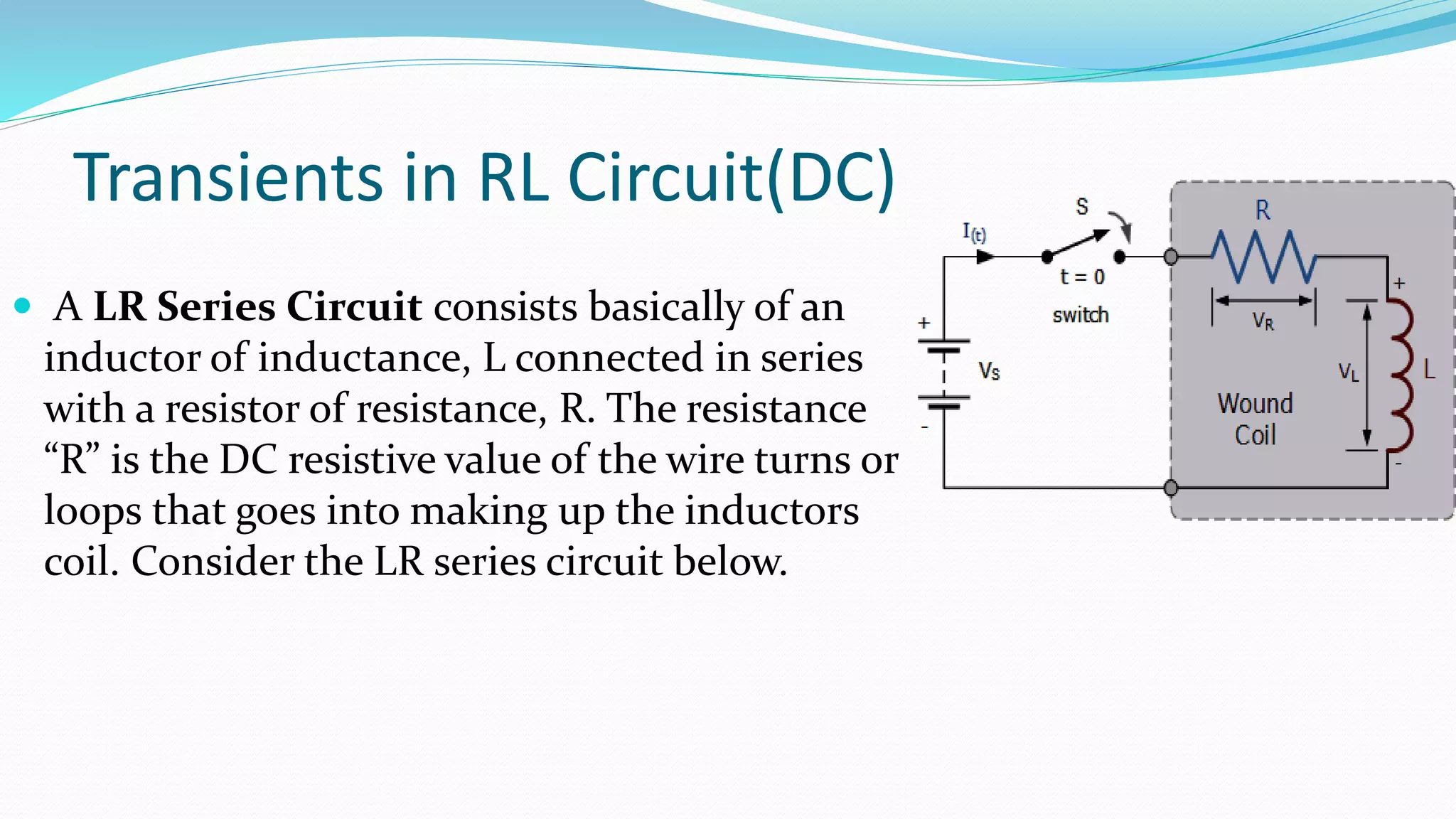 Transients in RL Circuit(DC)
 A LR Series Circuit consists basically of an
inductor of inductance, L connected in series
with a resistor of resistance, R. The resistance
“R” is the DC resistive value of the wire turns or
loops that goes into making up the inductors
coil. Consider the LR series circuit below.
 