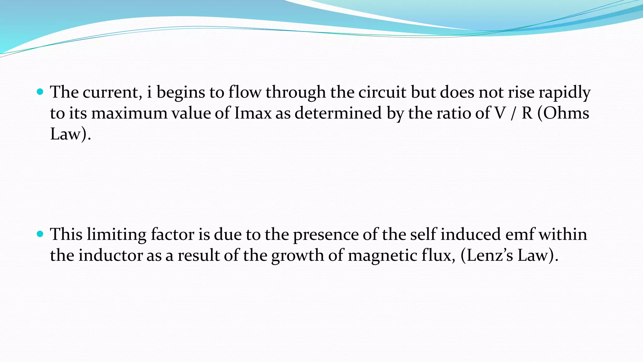  The current, i begins to flow through the circuit but does not rise rapidly
to its maximum value of Imax as determined by the ratio of V / R (Ohms
Law).
 This limiting factor is due to the presence of the self induced emf within
the inductor as a result of the growth of magnetic flux, (Lenz’s Law).
 