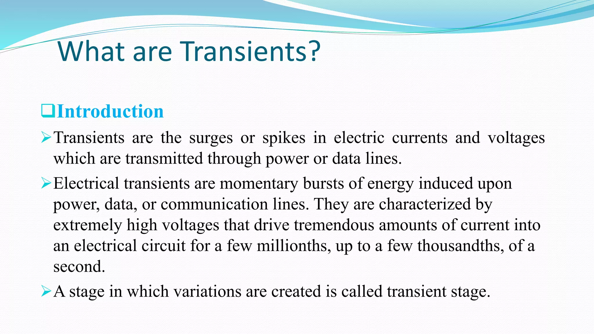 What are Transients?
Introduction
Transients are the surges or spikes in electric currents and voltages
which are transmitted through power or data lines.
Electrical transients are momentary bursts of energy induced upon
power, data, or communication lines. They are characterized by
extremely high voltages that drive tremendous amounts of current into
an electrical circuit for a few millionths, up to a few thousandths, of a
second.
A stage in which variations are created is called transient stage.
 