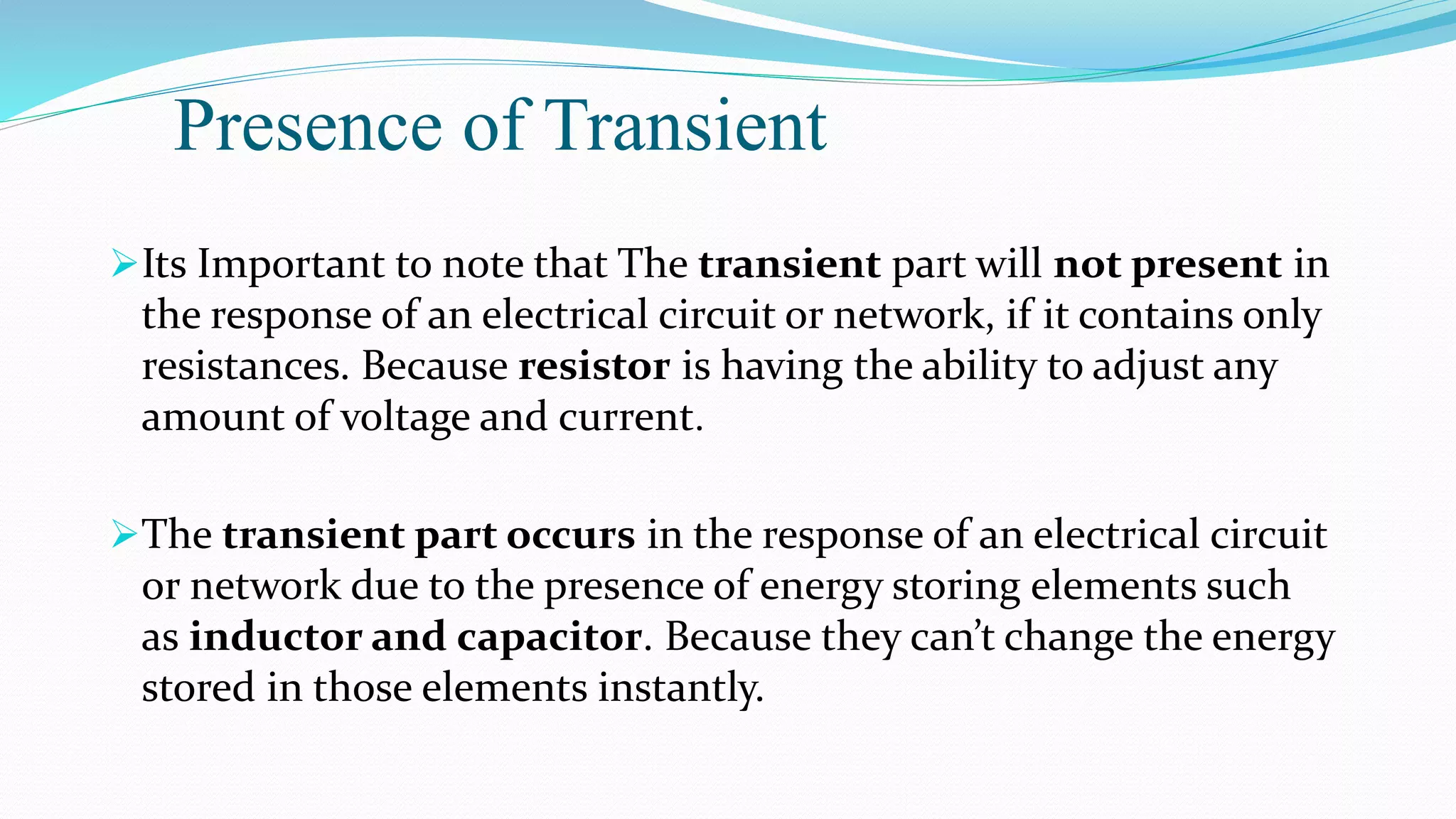Presence of Transient
Its Important to note that The transient part will not present in
the response of an electrical circuit or network, if it contains only
resistances. Because resistor is having the ability to adjust any
amount of voltage and current.
The transient part occurs in the response of an electrical circuit
or network due to the presence of energy storing elements such
as inductor and capacitor. Because they can’t change the energy
stored in those elements instantly.
 