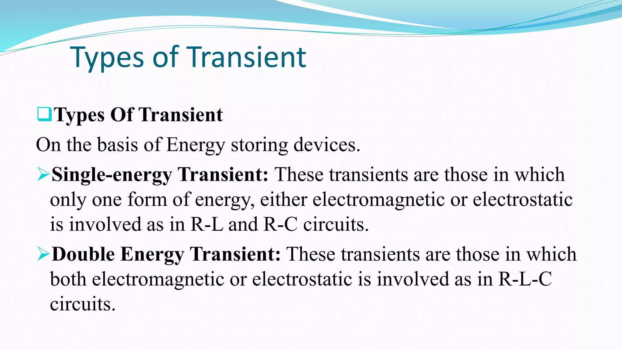Types of Transient
Types Of Transient
On the basis of Energy storing devices.
Single-energy Transient: These transients are those in which
only one form of energy, either electromagnetic or electrostatic
is involved as in R-L and R-C circuits.
Double Energy Transient: These transients are those in which
both electromagnetic or electrostatic is involved as in R-L-C
circuits.
 