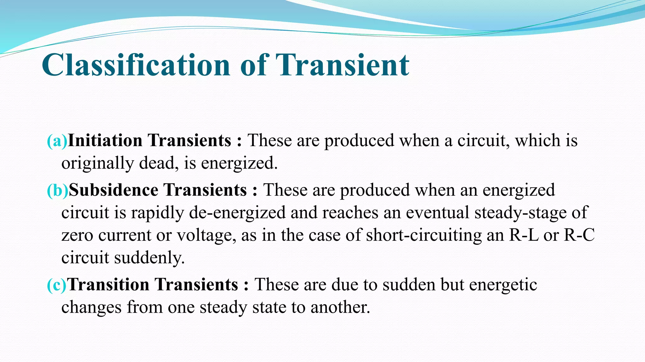 (a)Initiation Transients : These are produced when a circuit, which is
originally dead, is energized.
(b)Subsidence Transients : These are produced when an energized
circuit is rapidly de-energized and reaches an eventual steady-stage of
zero current or voltage, as in the case of short-circuiting an R-L or R-C
circuit suddenly.
(c)Transition Transients : These are due to sudden but energetic
changes from one steady state to another.
Classification of Transient
 