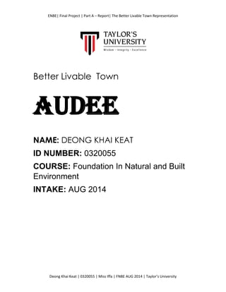 ENBE| Final Project | Part A – Report| The Better Livable Town Representation
Deong Khai Keat | 0320055 | Miss Iffa | FNBE AUG 2014 | Taylor’s University
Better Livable Town
AUDEE
NAME: DEONG KHAI KEAT
ID NUMBER: 0320055
COURSE: Foundation In Natural and Built
Environment
INTAKE: AUG 2014
 