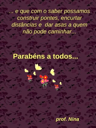 Parabéns a todos... prof. Nina ... e que com o saber possamos construir pontes, encurtar distâncias e  dar asas a quem não pode caminhar... 