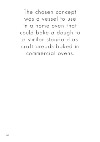 The chosen concept
was a vessel to use
in a home oven that
could bake a dough to
a similar standard as
craft breads baked in
commercial ovens.
24
 