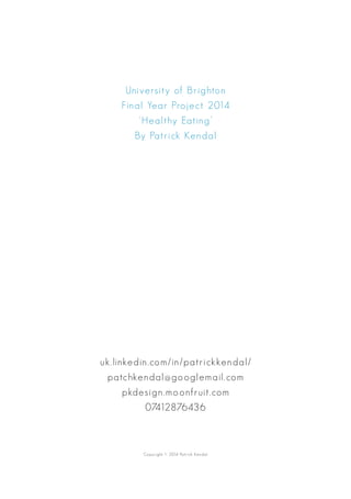 University of Brighton
Final Year Project 2014
‘Healthy Eating’
By Patrick Kendal
uk.linkedin.com/in/patrickkendal/
patchkendal@googlemail.com
pkdesign.moonfruit.com
07412876436
Copyright © 2014 Patrick Kendal
 