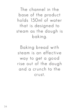 The channel in the
base of the product
holds 150ml of water
that is designed to
steam as the dough is
baking.
Baking bread with
steam is an effective
way to get a good
rise out of the dough
and a crunch to the
crust.
34
 
