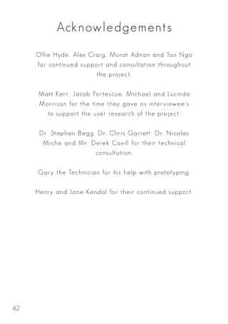 Acknowledgements
Ollie Hyde, Alex Craig, Murat Adnan and Tan Ngo
for continued support and consultation throughout
the project.
Matt Kerr, Jacob Fortescue, Michael and Lucinda
Morrison for the time they gave as interviewee’s
to support the user research of the project.
Dr. Stephen Begg, Dr. Chris Garrett, Dr. Nicolas
Mich­e and Mr. Derek Covill for their technical
consultation.
Gary the Technician for his help with prototyping.
Henry and Jane Kendal for their continued support.
42
 
