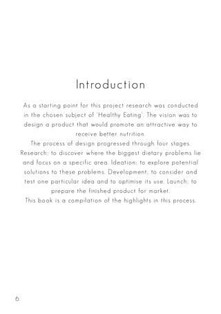 Introduction
As a starting point for this project research was conducted
in the chosen subject of ‘Healthy Eating’. The vision was to
design a product that would promote an attractive way to
receive better nutrition.
The process of design progressed through four stages.
Research; to discover where the biggest dietary problems lie
and focus on a specific area. Ideation; to explore potential
solutions to these problems. Development; to consider and
test one particular idea and to optimise its use. Launch; to
prepare the finished product for market.
This book is a compilation of the highlights in this process.
6
 
