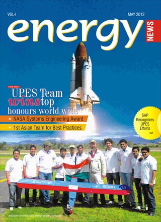 VOL-I                                                MAY 2012




cover story


UPES Team
winstop
honours world wide                                         SAP
     NASA Systems Engineering Award                     Recognizes
                                                          UPES
     1st Asian Team for Best Practices                    Efforts
                                                                pg5




UNIVERSITY OF PETROLEUM & ENERGY STUDIES, DEHRADUN
 