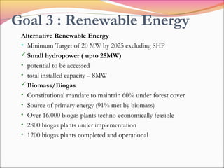 Goal 3 : Renewable Energy
Alternative Renewable Energy
• Minimum Target of 20 MW by 2025 excluding SHP
 Small hydropower ( upto 25MW)
• potential to be accessed
• total installed capacity – 8MW
 Biomass/Biogas
• Constitutional mandate to maintain 60% under forest cover
• Source of primary energy (91% met by biomass)
• Over 16,000 biogas plants techno-economically feasible
• 2800 biogas plants under implementation
• 1200 biogas plants completed and operational
 