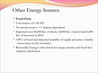  Fossil Fuels
• Coal reserve of 1.96 MT
• No known reserve => Import dependent!.
• Imported over 86,000 KL of diesel, 24,000 KL of petrol and 6,000
KL of kerosene in 2010.
• 100% of fossil fuel imported (stability of supply and price volatility
- more stress on the economy)
• Renewable Energy’s role critical for energy security and fossil fuel
(import) substitution
Other Energy Sources
 