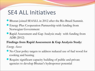 SE4 ALL Initiatives
Bhutan joined SE4ALL in 2012 after the Rio Brazil Summit.
Energy Plus Cooperation Partnership with funding from
Norwegian Government
Rapid Assessment and Gap Analysis study with funding from
ADB (2012)
Findings from Rapid Assessment & Gap Analysis Study:
Energy Access
No Clear policy targets to address reduced use of fuel wood for
cooking and heating
Require significant capacity building of public and private
agencies to develop Bhutan’s hydropower potential
 