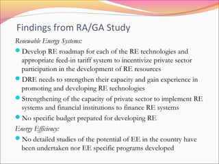 Findings from RA/GA Study
Renewable Energy Systems:
Develop RE roadmap for each of the RE technologies and
appropriate feed-in tariff system to incentivize private sector
participation in the development of RE resources
DRE needs to strengthen their capacity and gain experience in
promoting and developing RE technologies
Strengthening of the capacity of private sector to implement RE
systems and financial institutions to finance RE systems
No specific budget prepared for developing RE
Energy Efficiency:
No detailed studies of the potential of EE in the country have
been undertaken nor EE specific programs developed
 