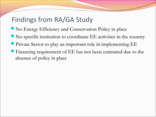Findings from RA/GA Study
No Energy Efficiency and Conservation Policy in place
No specific institution to coordinate EE activities in the country
Private Sector to play an important role in implementing EE
Financing requirement of EE has not been estimated due to the
absence of policy in place
 