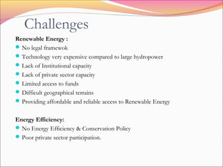 Challenges
Renewable Energy :
No legal framewok
Technology very expensive compared to large hydropower
Lack of Institutional capacity
Lack of private sector capacity
Limited access to funds
Difficult geographical terrains
Providing affordable and reliable access to Renewable Energy
Energy Efficiency:
No Energy Efficiency & Conservation Policy
Poor private sector participation.
 