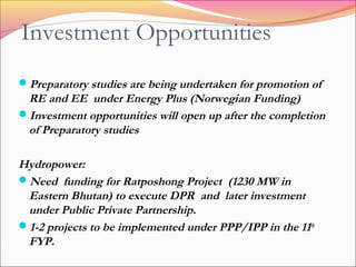 Investment Opportunities
Preparatory studies are being undertaken for promotion of
RE and EE under Energy Plus (Norwegian Funding)
Investment opportunities will open up after the completion
of Preparatory studies
Hydropower:
Need funding for Ratposhong Project (1230 MW in
Eastern Bhutan) to execute DPR and later investment
under Public Private Partnership.
1-2 projects to be implemented under PPP/IPP in the 11th
FYP.
 