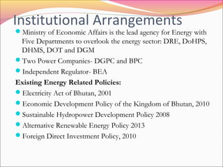 Institutional Arrangements
Ministry of Economic Affairs is the lead agency for Energy with
Five Departments to overlook the energy sector: DRE, DoHPS,
DHMS, DOT and DGM
Two Power Companies- DGPC and BPC
Independent Regulator- BEA
Existing Energy Related Policies:
Electricity Act of Bhutan, 2001
Economic Development Policy of the Kingdom of Bhutan, 2010
Sustainable Hydropower Development Policy 2008
Alternative Renewable Energy Policy 2013
Foreign Direct Investment Policy, 2010
 