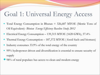 Goal 1: Universal Energy Access
• Total Energy Consumption in Bhutan = 326,687 MTOE (Metric Tons of
Oil Equivalent)- Bhutan Energy Efficiency Baseline Study 2012
• Electrical Energy Consumption – 139,315 MTOE (1620 GWh), 57.4%
• Thermal Energy Consumption – 187,372 MTOE ( fossil fuels and biomass)
• Industry consumes 33.9% of the total energy of the country
• 99% hydropower driven and diversification is essential to ensure security of
supply
98% of rural populace has access to clean and modern energy
 