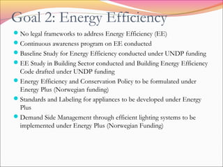 Goal 2: Energy Efficiency
No legal frameworks to address Energy Efficiency (EE)
Continuous awareness program on EE conducted
Baseline Study for Energy Efficiency conducted under UNDP funding
EE Study in Building Sector conducted and Building Energy Efficiency
Code drafted under UNDP funding
Energy Efficiency and Conservation Policy to be formulated under
Energy Plus (Norwegian funding)
Standards and Labeling for appliances to be developed under Energy
Plus
Demand Side Management through efficient lighting systems to be
implemented under Energy Plus (Norwegian Funding)
 