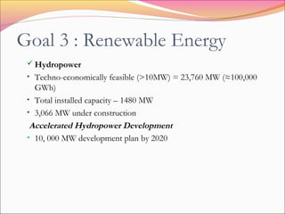 Goal 3 : Renewable Energy
 Hydropower
• Techno-economically feasible (>10MW) = 23,760 MW (≈100,000
GWh)
• Total installed capacity – 1480 MW
• 3,066 MW under construction
Accelerated Hydropower Development
• 10, 000 MW development plan by 2020
 