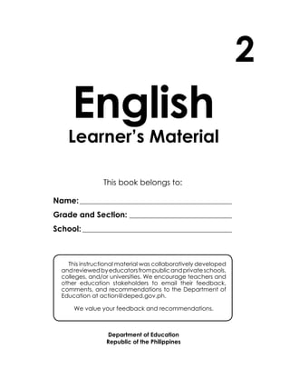 English
Learner’s Material
Department of Education
Republic of the Philippines
This book belongs to:
Name:____________________________________________________
Grade and Section: ___________________________________
School: ___________________________________________________
2
This instructional material was collaboratively developed
andreviewedbyeducatorsfrompublicandprivateschools,
colleges, and/or universities. We encourage teachers and
other education stakeholders to email their feedback,
comments, and recommendations to the Department of
Education at action@deped.gov.ph.
We value your feedback and recommendations.
Unit 2
 