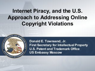 Internet Piracy, and the U.S. 
Approach to Addressing Online 
Copyright Violations 
Donald E. Townsend, Jr. 
First Secretary for Intellectual Property 
U.S. Patent and Trademark Office 
US Embassy Moscow 
 