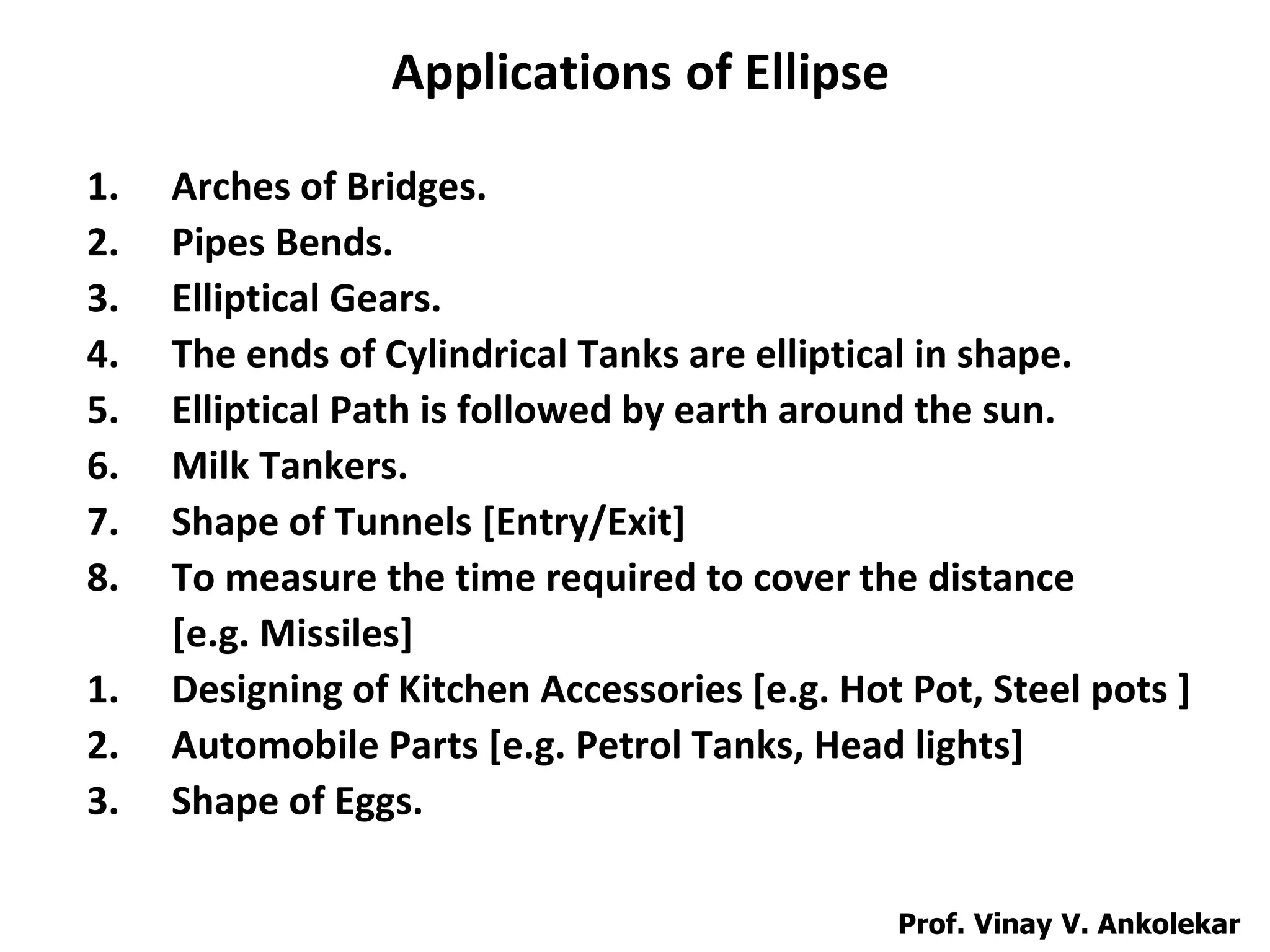 Applications of Ellipse
1. Arches of Bridges.
2. Pipes Bends.
3. Elliptical Gears.
4. The ends of Cylindrical Tanks are elliptical in shape.
5. Elliptical Path is followed by earth around the sun.
6. Milk Tankers.
7. Shape of Tunnels [Entry/Exit]
8. To measure the time required to cover the distance
[e.g. Missiles]
1. Designing of Kitchen Accessories [e.g. Hot Pot, Steel pots ]
2. Automobile Parts [e.g. Petrol Tanks, Head lights]
3. Shape of Eggs.
Prof. Vinay V. Ankolekar
 