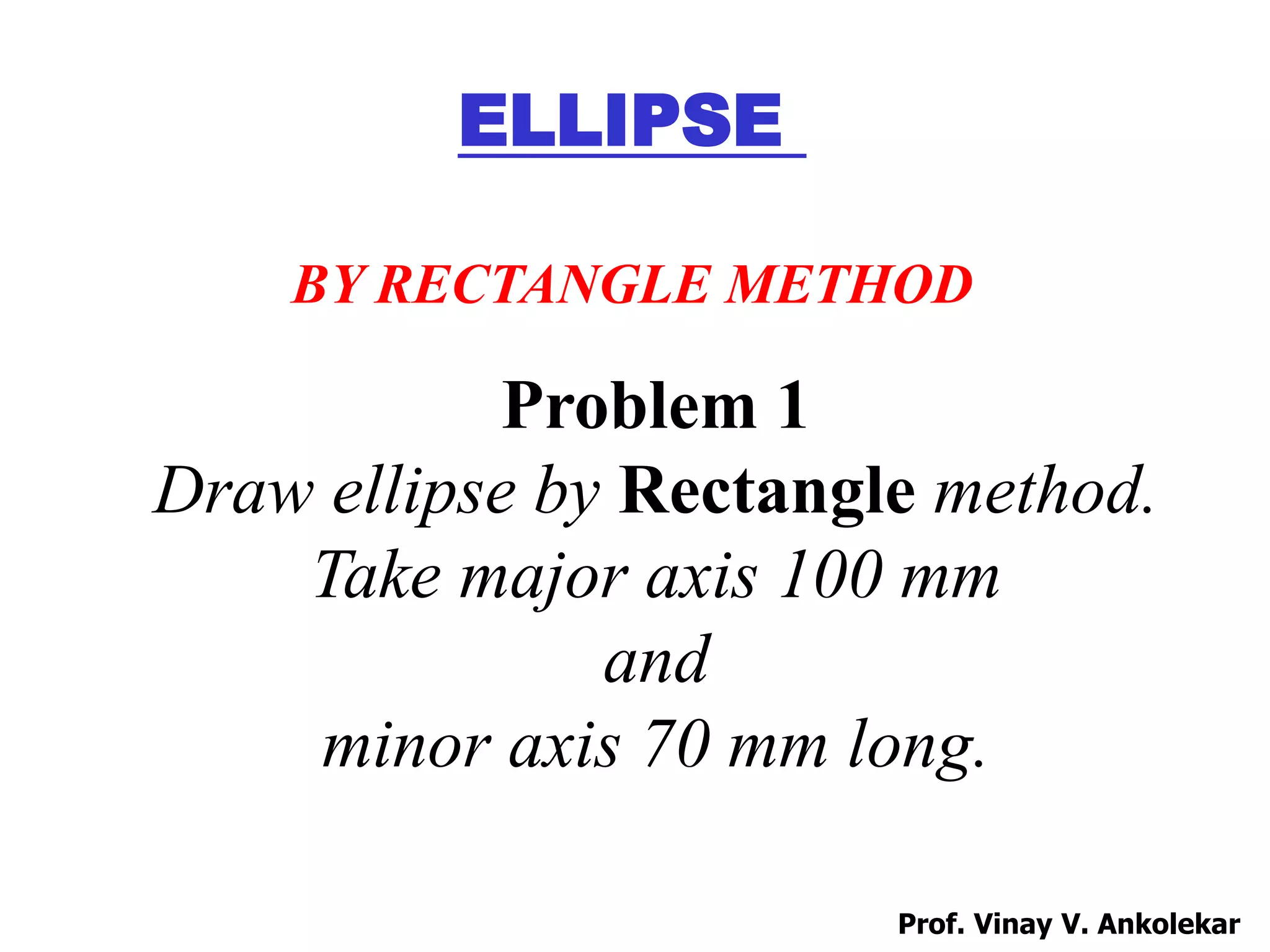 Problem 1
Draw ellipse by Rectangle method.
Take major axis 100 mm
and
minor axis 70 mm long.
ELLIPSE
BY RECTANGLE METHOD
Prof. Vinay V. Ankolekar
 